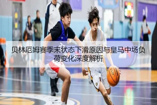 贝林厄姆赛季末状态下滑原因与皇马中场负荷变化深度解析