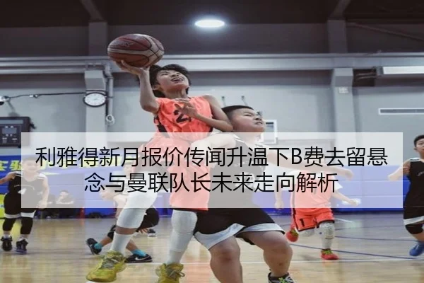 利雅得新月报价传闻升温下B费去留悬念与曼联队长未来走向解析